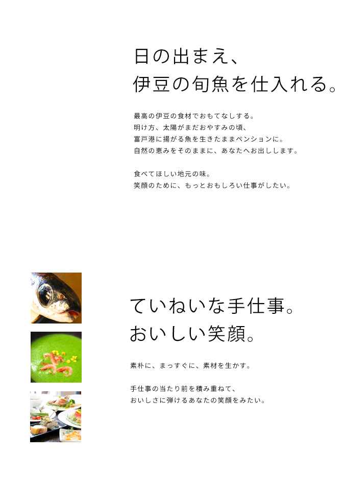 
めざすのは、おいしい笑顔。最高の伊豆の食材でおもてなしする。
素朴に、まっすぐに、素材を生かす。
当たり前を積み重ねて、
おいしさに弾けるあなたの笑顔をみたい。

笑顔のために、
もっともっと努力したい。